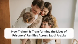 How Trahum Is Transforming the Lives of Prisoners’ Families Across Saudi Arabia